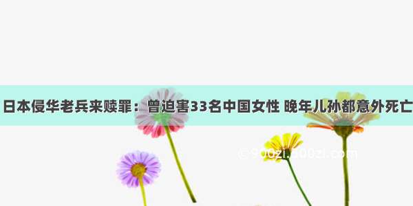 日本侵华老兵来赎罪：曾迫害33名中国女性 晚年儿孙都意外死亡