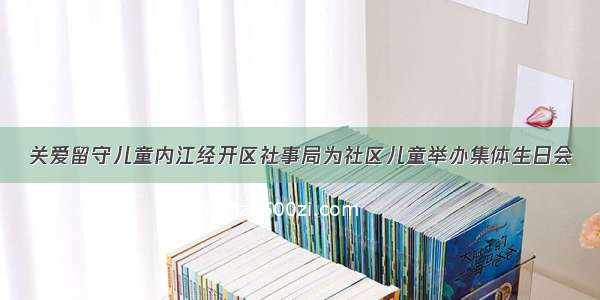 关爱留守儿童内江经开区社事局为社区儿童举办集体生日会