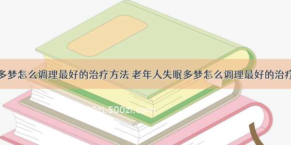 失眠多梦怎么调理最好的治疗方法 老年人失眠多梦怎么调理最好的治疗方法