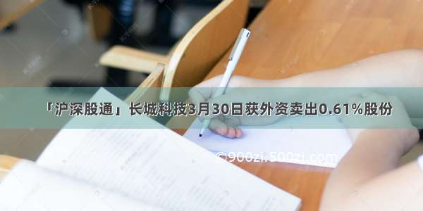 「沪深股通」长城科技3月30日获外资卖出0.61%股份