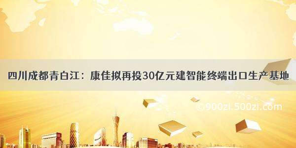 四川成都青白江：康佳拟再投30亿元建智能终端出口生产基地