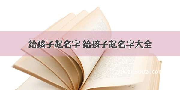 给孩子起名字 给孩子起名字大全