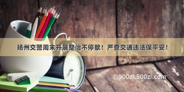 扬州交警周末开展整治不停歇！严查交通违法保平安！