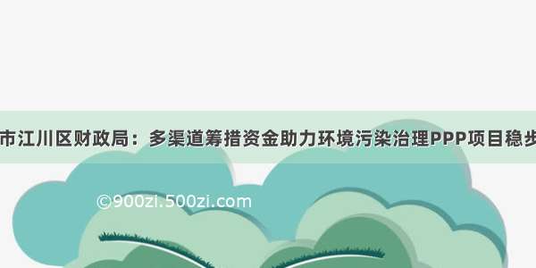 玉溪市江川区财政局：多渠道筹措资金助力环境污染治理PPP项目稳步推进