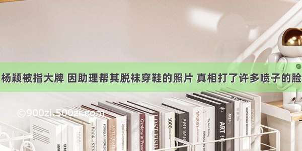 杨颖被指大牌 因助理帮其脱袜穿鞋的照片 真相打了许多喷子的脸