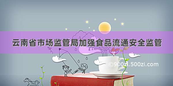 云南省市场监管局加强食品流通安全监管