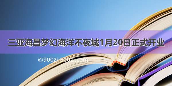 三亚海昌梦幻海洋不夜城1月20日正式开业