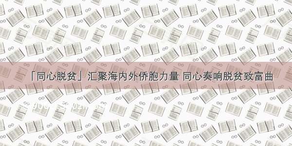 「同心脱贫」汇聚海内外侨胞力量 同心奏响脱贫致富曲