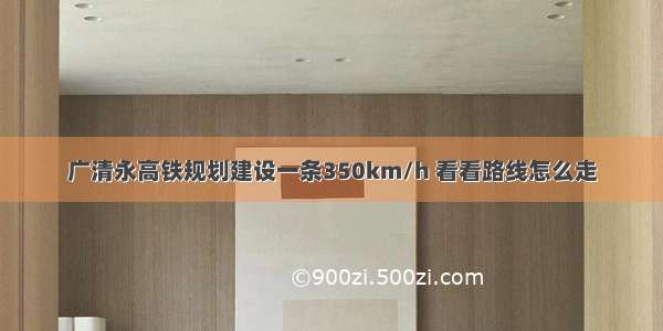 广清永高铁规划建设一条350km/h 看看路线怎么走