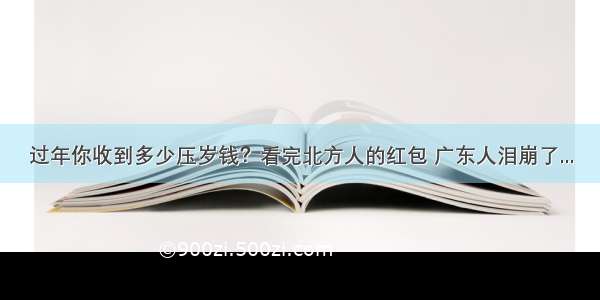 过年你收到多少压岁钱？看完北方人的红包 广东人泪崩了...