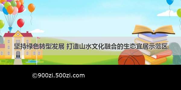 坚持绿色转型发展 打造山水文化融合的生态宜居示范区