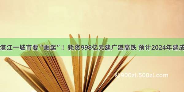 湛江一城市要“崛起”！耗资998亿元建广湛高铁 预计2024年建成