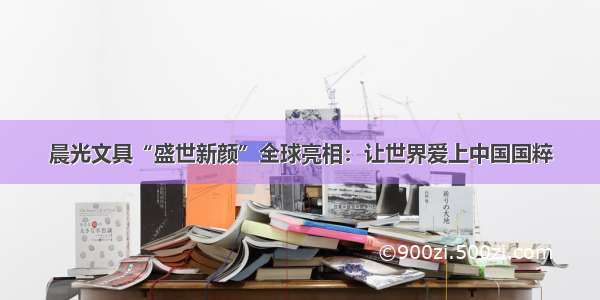 晨光文具“盛世新颜”全球亮相：让世界爱上中国国粹