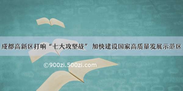 成都高新区打响“七大攻坚战” 加快建设国家高质量发展示范区