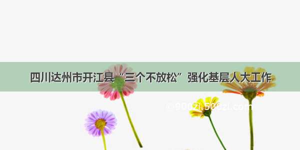 四川达州市开江县“三个不放松”强化基层人大工作