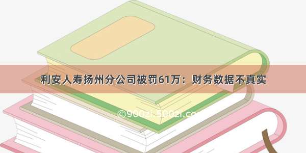 利安人寿扬州分公司被罚61万：财务数据不真实