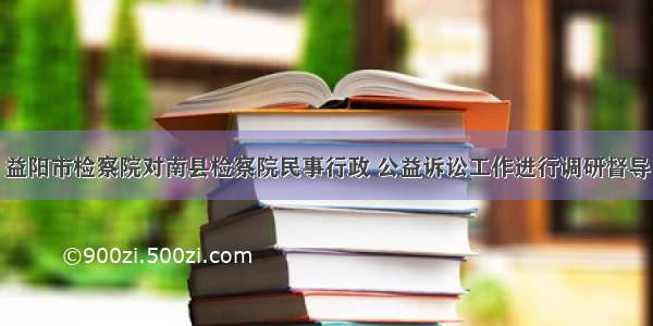 益阳市检察院对南县检察院民事行政 公益诉讼工作进行调研督导