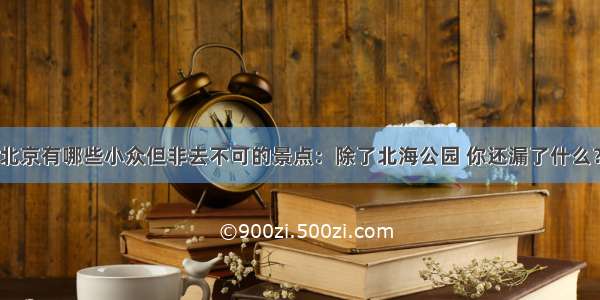 北京有哪些小众但非去不可的景点：除了北海公园 你还漏了什么？