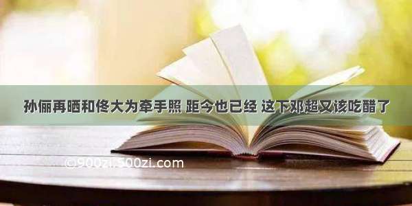 孙俪再晒和佟大为牵手照 距今也已经 这下邓超又该吃醋了