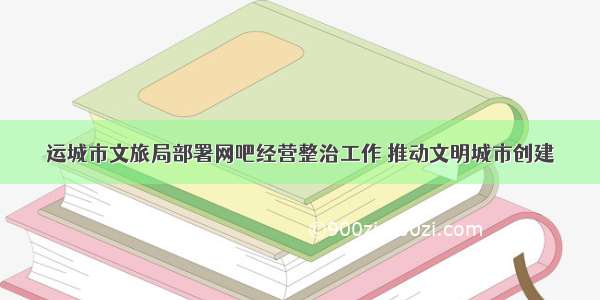 运城市文旅局部署网吧经营整治工作 推动文明城市创建