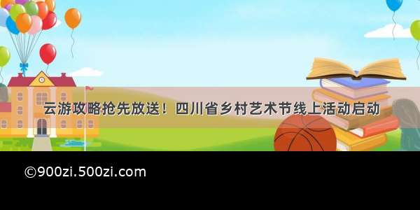 云游攻略抢先放送！四川省乡村艺术节线上活动启动