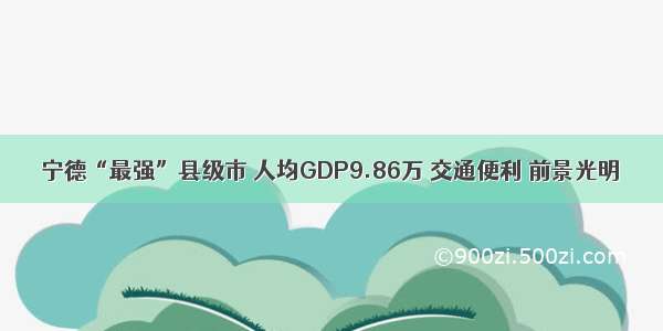 宁德“最强”县级市 人均GDP9.86万 交通便利 前景光明