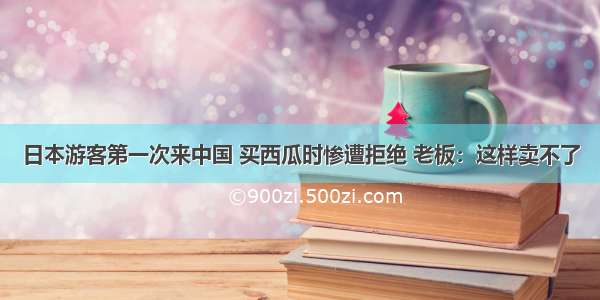 日本游客第一次来中国 买西瓜时惨遭拒绝 老板：这样卖不了