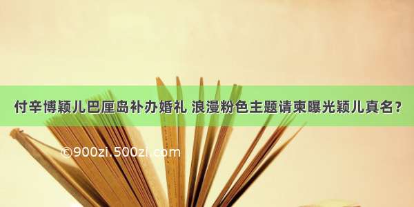 付辛博颖儿巴厘岛补办婚礼 浪漫粉色主题请柬曝光颖儿真名？