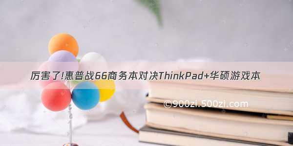 厉害了!惠普战66商务本对决ThinkPad+华硕游戏本