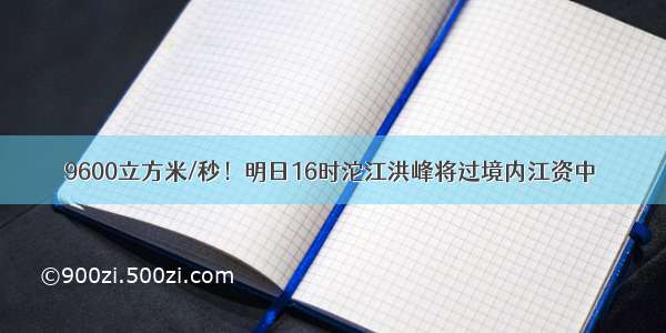 9600立方米/秒！明日16时沱江洪峰将过境内江资中