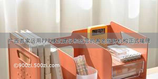 广西首家运用PPP模式建设和运营的养老服务机构正式揭牌