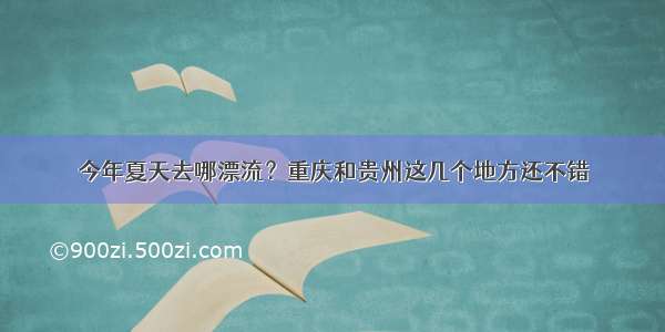 今年夏天去哪漂流？重庆和贵州这几个地方还不错