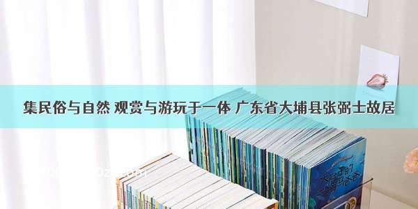 集民俗与自然 观赏与游玩于一体 广东省大埔县张弼士故居