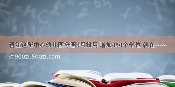 晋江这所中心幼儿园分园9月投用 增加450个学位 就在……