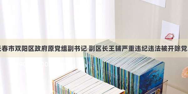 长春市双阳区政府原党组副书记 副区长王辅严重违纪违法被开除党籍