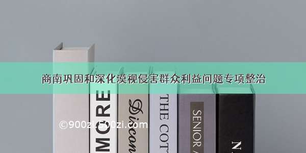 商南巩固和深化漠视侵害群众利益问题专项整治