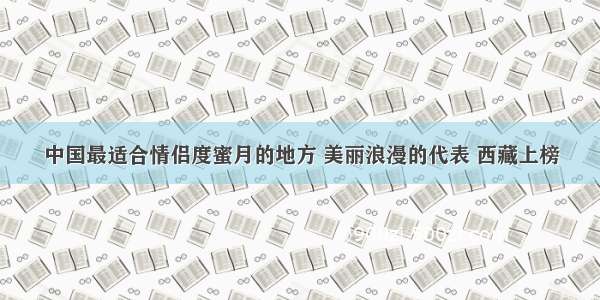 中国最适合情侣度蜜月的地方 美丽浪漫的代表 西藏上榜