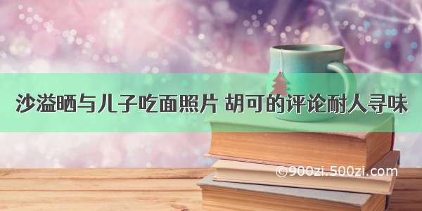 沙溢晒与儿子吃面照片 胡可的评论耐人寻味