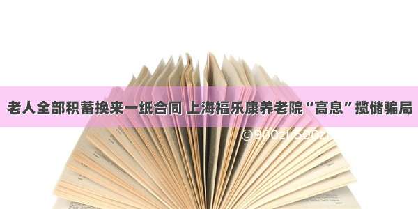 老人全部积蓄换来一纸合同 上海福乐康养老院“高息”揽储骗局