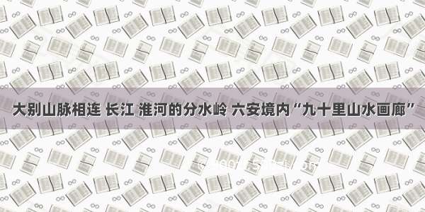 大别山脉相连 长江 淮河的分水岭 六安境内“九十里山水画廊”