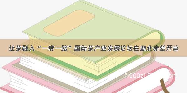 让茶融入“一带一路”国际茶产业发展论坛在湖北赤壁开幕