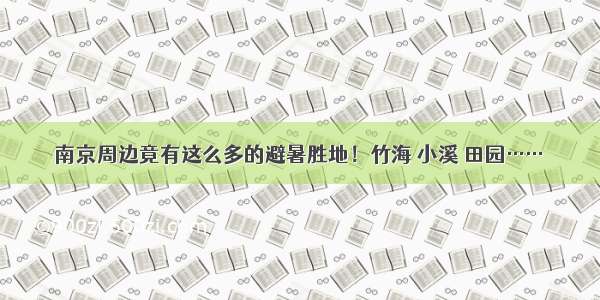 南京周边竟有这么多的避暑胜地！竹海 小溪 田园……