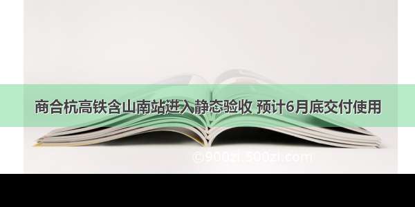 商合杭高铁含山南站进入静态验收 预计6月底交付使用