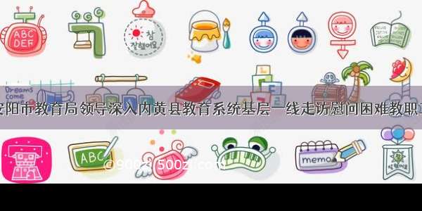 安阳市教育局领导深入内黄县教育系统基层一线走访慰问困难教职工