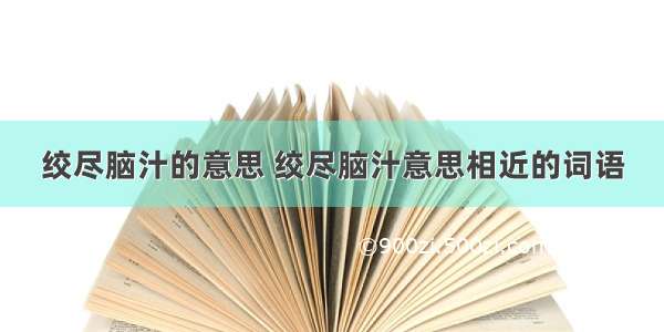 绞尽脑汁的意思 绞尽脑汁意思相近的词语