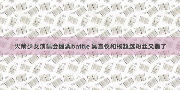 火箭少女演唱会团票battle 吴宣仪和杨超越粉丝又撕了