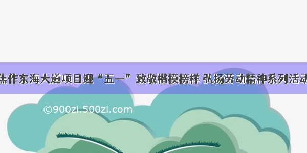 焦作东海大道项目迎“五一”致敬楷模榜样 弘扬劳动精神系列活动