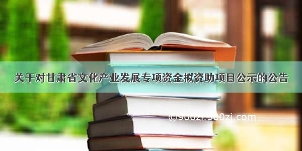 关于对甘肃省文化产业发展专项资金拟资助项目公示的公告