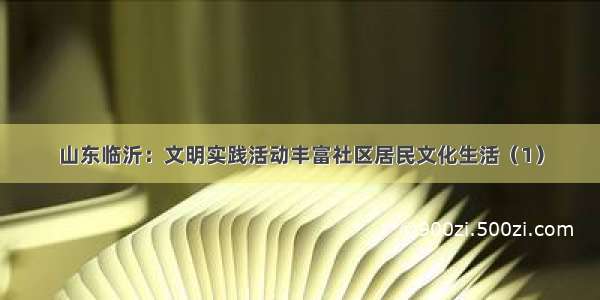 山东临沂：文明实践活动丰富社区居民文化生活（1）