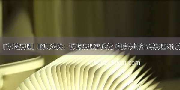 「市域治理」顺庆法院：诉源治理实质化 助推市域社会治理现代化